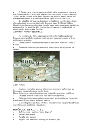 O Estado romano propagava uma religião oficial que prestava culto aos
grandes deuses de origem grega, porém com nomes latinos, como por exemplo,
Júpiter, pai dos deuses; Marte, deus da guerra, ou Minerva, deusa da arte. Em
honra desses deuses eram realizadas festas, jogos e outras cerimônias.
Os cidadãos, por sua vez, buscavam proteção nos espíritos domésticos,
chamados lares, a quem rendiam culto dentro de casa. O Edito de Milão de
Constantino estabeleceu a liberdade de culto aos cristãos, encerrando as violentas
perseguições. No século IV d.C., o cristianismo tornou-se a religião oficial, por
determinação do imperador Teodósio.
A cidade de Roma no século I a.C.
No século I a.C., Roma passou por uma transformação espetacular,
tornando-se uma cidade repleta de confortos, com casas comerciais, jardins e
edifícios monumentais.
Construíram-se numerosas residências e locais de diversão – como o
Coliseu –
Feitas grandes melhorias no sistema de esgotos e nos aquedutos da
cidade.

A arte romana
Inspirada no modelo grego, a arte romana incorporou as formas e as
técnicas de outras culturas do Mediterrâneo.
Roma destacou-se na arquitetura com grandes edifícios privados e públicos.
Privados, incluem-se as casas e as residências coletivas.
Públicos dividem-se em religiosos (templos), administrativos e comerciais
(basílicas) e lúdicos (teatro, anfiteatro e circo).
O espírito prático de Roma reflete-se no urbanismo e nas grandes obras de
engenharia, como estradas e aquedutos.

REPÚBLICA: 509 a.C. – 27 a.C.
Definição: res + publicus: “coisa do povo”
Estado: bem público.
Função: bem comum.
Ruptura com a estrutura monárquica (Estado = Rei).

 