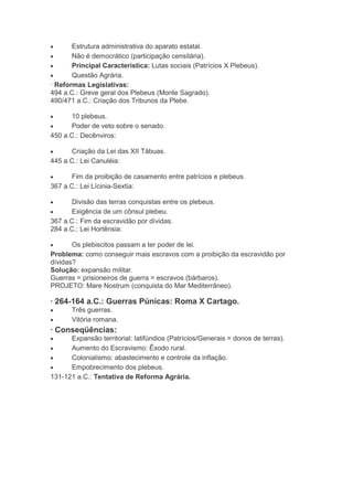 Estrutura administrativa do aparato estatal.
Não é democrático (participação censitária).
Principal Característica: Lutas sociais (Patrícios X Plebeus).
Questão Agrária.
· Reformas Legislativas:
494 a.C.: Greve geral dos Plebeus (Monte Sagrado).
490/471 a.C.: Criação dos Tribunos da Plebe.
10 plebeus.
Poder de veto sobre o senado.
450 a.C.: Decênviros:
Criação da Lei das XII Tábuas.
445 a.C.: Lei Canuléia:
Fim da proibição de casamento entre patrícios e plebeus.
367 a.C.: Lei Lícinia-Sextia:
Divisão das terras conquistas entre os plebeus.
Exigência de um cônsul plebeu.
367 a.C.: Fim da escravidão por dívidas.
284 a.C.: Lei Hortênsia:
Os plebiscitos passam a ter poder de lei.
Problema: como conseguir mais escravos com a proibição da escravidão por
dívidas?
Solução: expansão militar.
Guerras = prisioneiros de guerra = escravos (bárbaros).
PROJETO: Mare Nostrum (conquista do Mar Mediterrâneo).

· 264-164 a.C.: Guerras Púnicas: Roma X Cartago.
Três guerras.
Vitória romana.

· Conseqüências:
Expansão territorial: latifúndios (Patrícios/Generais = donos de terras).
Aumento do Escravismo: Êxodo rural.
Colonialismo: abastecimento e controle da inflação.
Empobrecimento dos plebeus.
131-121 a.C.: Tentativa de Reforma Agrária.

 