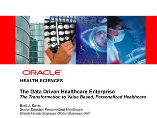 The Data Driven Healthcare Enterprise The Transformation to Value Based, Personalized Healthcare Brett J. Davis Senior Director, Personalized Healthcare Oracle Health Sciences Global Business Unit 