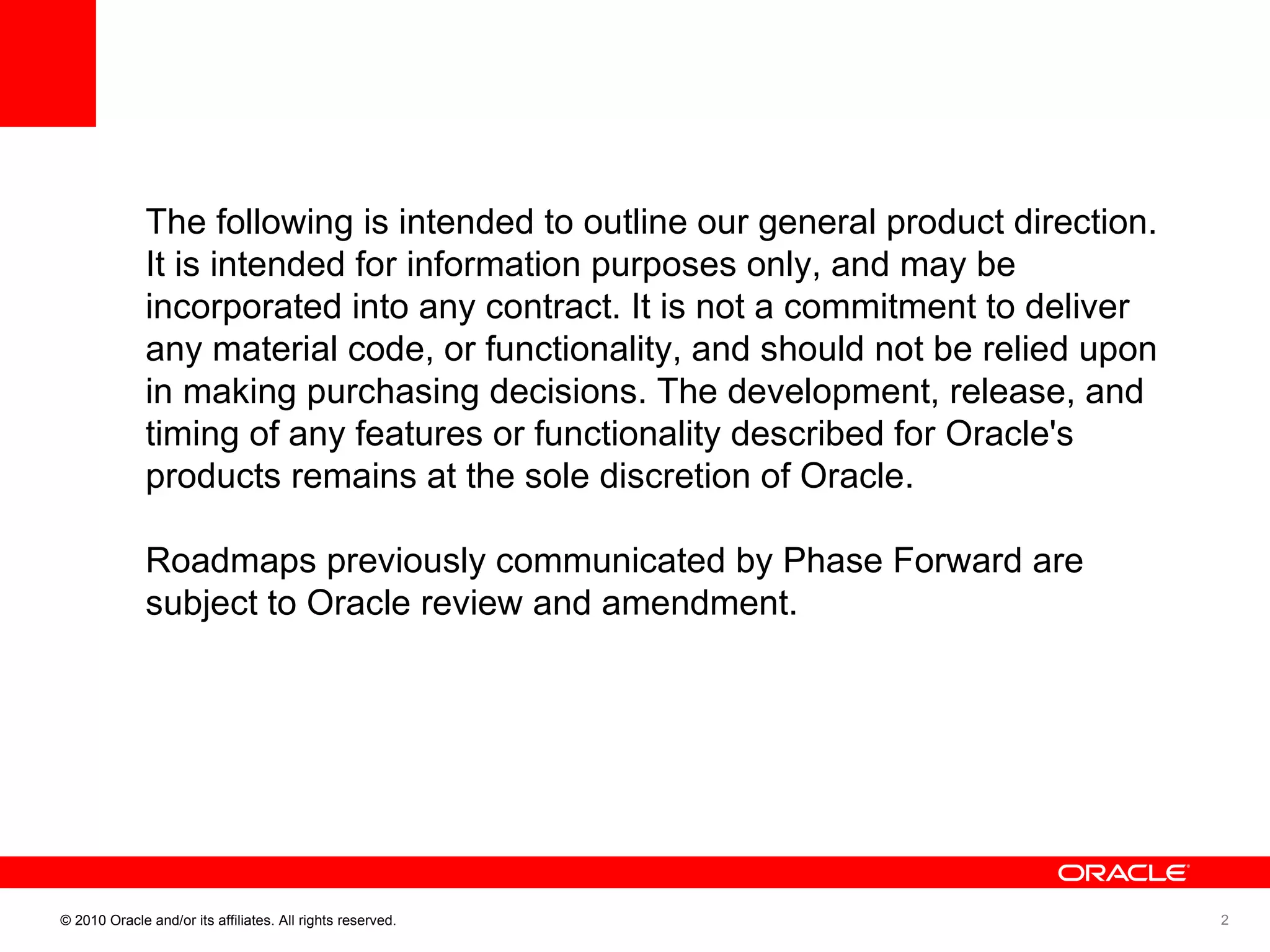 The following is intended to outline our general product direction. It is intended for information purposes only, and may be incorporated into any contract. It is not a commitment to deliver any material code, or functionality, and should not be relied upon in making purchasing decisions. The development, release, and timing of any features or functionality described for Oracle's products remains at the sole discretion of Oracle.  Roadmaps previously communicated by Phase Forward are subject to Oracle review and amendment.  