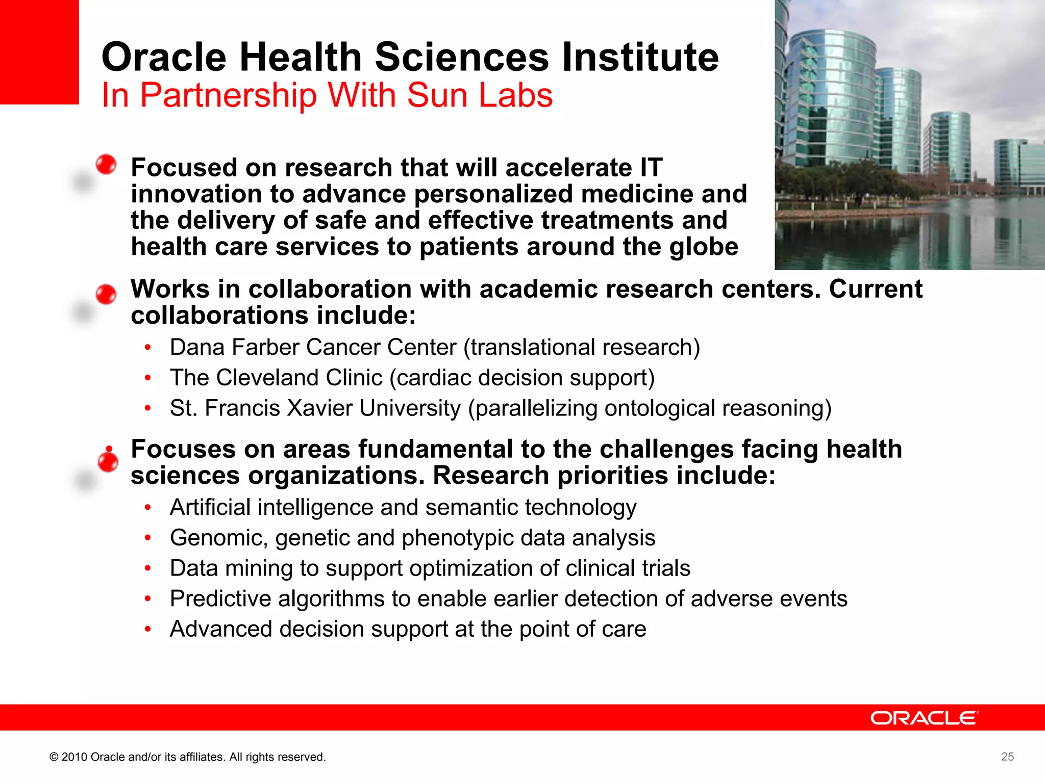 Oracle Health Sciences Institute In Partnership With Sun Labs Focused on research that will accelerate IT  innovation to advance personalized medicine and the delivery of safe and effective treatments and  health care services to patients around the globe  Works in collaboration with academic research centers. Current collaborations include: Dana Farber Cancer Center (translational research) The Cleveland Clinic (cardiac decision support) St. Francis Xavier University (parallelizing ontological reasoning) Focuses on areas fundamental to the challenges facing health sciences organizations. Research priorities include:  Artificial intelligence and semantic technology Genomic, genetic and phenotypic data analysis Data mining to support optimization of clinical trials Predictive algorithms to enable earlier detection of adverse events Advanced decision support at the point of care 