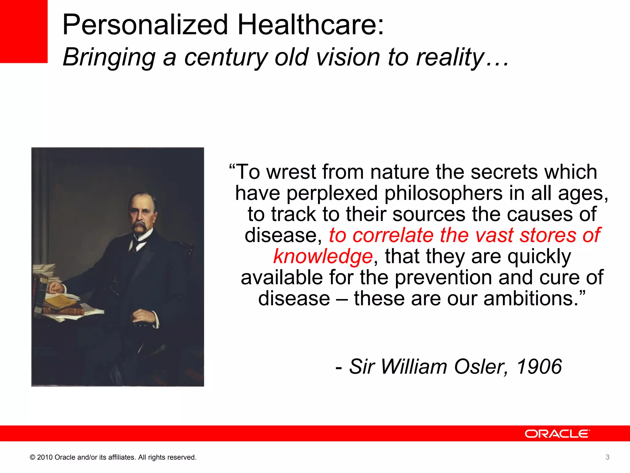 “ To wrest from nature the secrets which have perplexed philosophers in all ages, to track to their sources the causes of disease,  to correlate the vast stores of knowledge , that they are quickly available for the prevention and cure of disease – these are our ambitions.” -  Sir William Osler, 1906 Personalized Healthcare: Bringing a century old vision to reality… 