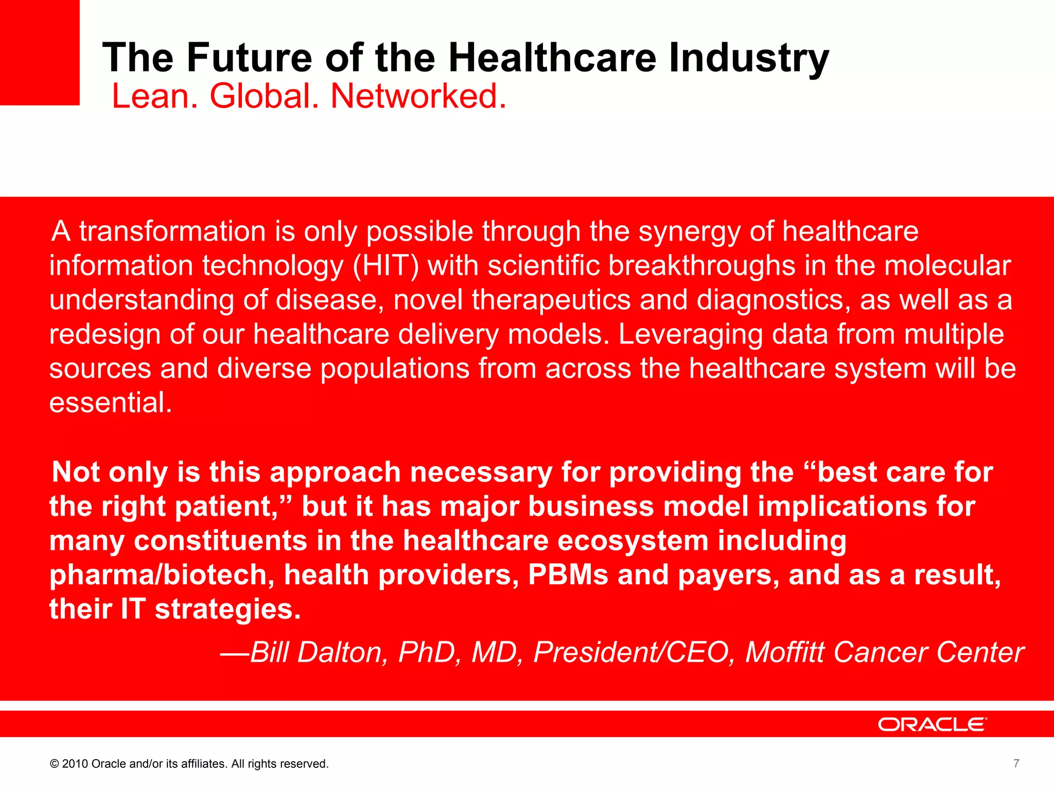 The Future of the Healthcare Industry  Lean. Global. Networked. A transformation is only possible through the synergy of healthcare information technology (HIT) with scientific breakthroughs in the molecular understanding of disease, novel therapeutics and diagnostics, as well as a redesign of our healthcare delivery models. Leveraging data from multiple sources and diverse populations from across the healthcare system will be essential.   Not only is this approach necessary for providing the “best care for the right patient,” but it has major business model implications for many constituents in the healthcare ecosystem including pharma/biotech, health providers, PBMs and payers, and as a result, their IT strategies. — Bill Dalton, PhD, MD, President/CEO, Moffitt Cancer Center 