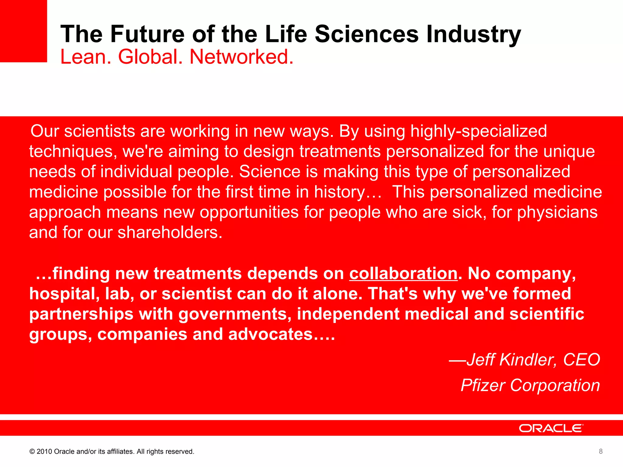 The Future of the Life Sciences Industry Lean. Global. Networked. Our scientists are working in new ways. By using highly-specialized techniques, we're aiming to design treatments personalized for the unique needs of individual people. Science is making this type of personalized medicine possible for the first time in history…  This personalized medicine approach means new opportunities for people who are sick, for physicians and for our shareholders. … finding new treatments depends on  collaboration . No company, hospital, lab, or scientist can do it alone. That's why we've formed partnerships with governments, independent medical and scientific groups, companies and advocates….  — Jeff Kindler, CEO  Pfizer Corporation  