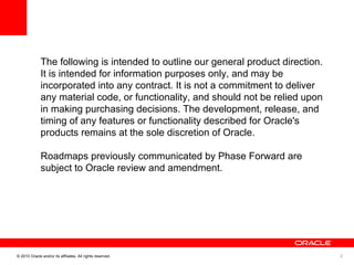 The following is intended to outline our general product direction. It is intended for information purposes only, and may be incorporated into any contract. It is not a commitment to deliver any material code, or functionality, and should not be relied upon in making purchasing decisions. The development, release, and timing of any features or functionality described for Oracle's products remains at the sole discretion of Oracle.  Roadmaps previously communicated by Phase Forward are subject to Oracle review and amendment.  