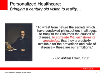 “ To wrest from nature the secrets which have perplexed philosophers in all ages, to track to their sources the causes of disease,  to correlate the vast stores of knowledge , that they are quickly available for the prevention and cure of disease – these are our ambitions.” -  Sir William Osler, 1906 Personalized Healthcare: Bringing a century old vision to reality… 