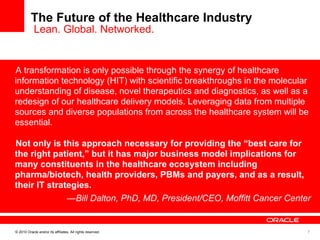 The Future of the Healthcare Industry  Lean. Global. Networked. A transformation is only possible through the synergy of healthcare information technology (HIT) with scientific breakthroughs in the molecular understanding of disease, novel therapeutics and diagnostics, as well as a redesign of our healthcare delivery models. Leveraging data from multiple sources and diverse populations from across the healthcare system will be essential.   Not only is this approach necessary for providing the “best care for the right patient,” but it has major business model implications for many constituents in the healthcare ecosystem including pharma/biotech, health providers, PBMs and payers, and as a result, their IT strategies. — Bill Dalton, PhD, MD, President/CEO, Moffitt Cancer Center 