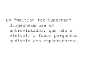 Em “Waiting for Superman”
 Guggenheim usa um
 entrevistador, que não é
 visível, a fazer perguntas
 audíveis aos espectadores.
 
