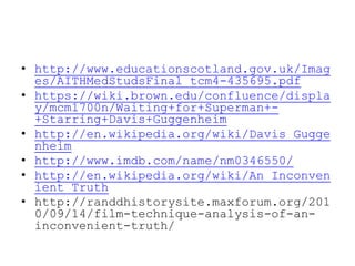 • http://www.educationscotland.gov.uk/Imag
  es/AITHMedStudsFinal_tcm4-435695.pdf
• https://wiki.brown.edu/confluence/displa
  y/mcm1700n/Waiting+for+Superman+-
  +Starring+Davis+Guggenheim
• http://en.wikipedia.org/wiki/Davis_Gugge
  nheim
• http://www.imdb.com/name/nm0346550/
• http://en.wikipedia.org/wiki/An_Inconven
  ient_Truth
• http://randdhistorysite.maxforum.org/201
  0/09/14/film-technique-analysis-of-an-
  inconvenient-truth/
 