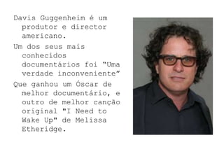 Davis Guggenheim é um
  produtor e director
  americano.
Um dos seus mais
  conhecidos
  documentários foi “Uma
  verdade inconveniente”
Que ganhou um Óscar de
  melhor documentário, e
  outro de melhor canção
  original "I Need to
  Wake Up" de Melissa
  Etheridge.
 