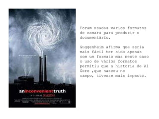 Foram usadas varios formatos
de camara para produzir o
documentário.

Guggenheim afirma que seria
mais fácil ter sido apenas
com um formato mas neste caso
o uso de vários formatos
permitiu que a historia de Al
Gore ,que nasceu no
campo, tivesse mais impacto.
 