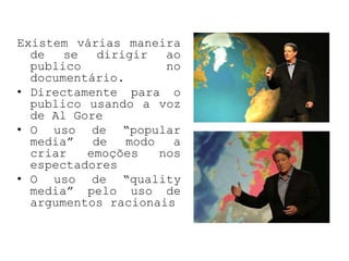 Existem várias maneira
  de   se   dirigir   ao
  publico             no
  documentário.
• Directamente para o
  publico usando a voz
  de Al Gore
• O uso de “popular
  media”   de   modo   a
  criar   emoções    nos
  espectadores
• O uso de “quality
  media” pelo uso de
  argumentos racionais
 