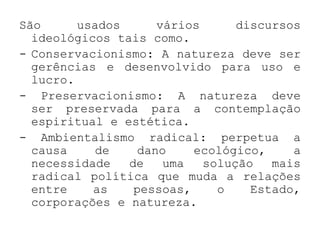 São      usados      vários      discursos
  ideológicos tais como.
- Conservacionismo: A natureza deve ser
  gerências e desenvolvido para uso e
  lucro.
- Preservacionismo: A natureza deve
  ser preservada para a contemplação
  espiritual e estética.
- Ambientalismo radical: perpetua a
  causa    de     dano    ecológico,     a
  necessidade   de    uma   solução   mais
  radical política que muda a relações
  entre    as    pessoas,     o    Estado,
  corporações e natureza.
 