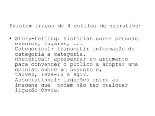 Existem traços de 4 estilos de narrativa:

• Story-telling: histórias sobre pessoas,
  eventos, lugares, ...
  Categorical: transmitir informação de
  categoria a categoria.
  Rhetorical: apresentar um argumento
  para convencer o público a adoptar uma
  opinião sobre um assunto e,
  talvez, leva-lo a agir.
  Associational: ligações entre as
  imagens que podem não ter qualquer
  ligação óbvia.
 