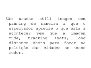 São usadas still images com
 panning de maneira a que o
 espectador aprecie o que está a
 acontecer sem que a imagem
 mude,   tracking   shots,  long
 distance shots para focar na
 poluição das cidades ao nosso
 redor.
 