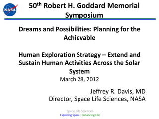 50th Robert H. Goddard Memorial
              Symposium
Dreams and Possibilities: Planning for the
             Achievable

Human Exploration Strategy – Extend and
Sustain Human Activities Across the Solar
               System
              March 28, 2012
                         Jeffrey R. Davis, MD
          Director, Space Life Sciences, NASA
                  Space Life Sciences
              Exploring Space |Enhancing Life
 