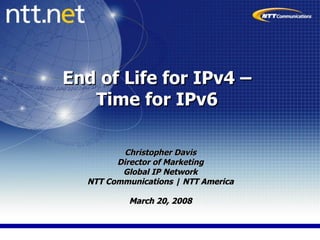 End of Life for IPv4 –  Time for IPv6  Christopher Davis Director of Marketing Global IP Network NTT Communications | NTT America March 20, 2008 