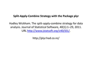 Split-Apply-Combine Strategy with the Package plyr

Hadley Wickham. The split-apply-combine strategy for data
 analysis. Journal of Statistical Software, 40(1):1–29, 2011.
           URL http://www.jstatsoft.org/v40/i01/.

                   http://plyr.had.co.nz/
 