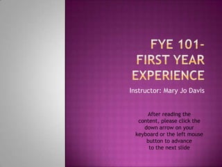 FYE 101-First Year Experience Instructor: Mary Jo Davis After reading the content, please click the down arrow on your keyboard or the left mouse button to advance  to the next slide 