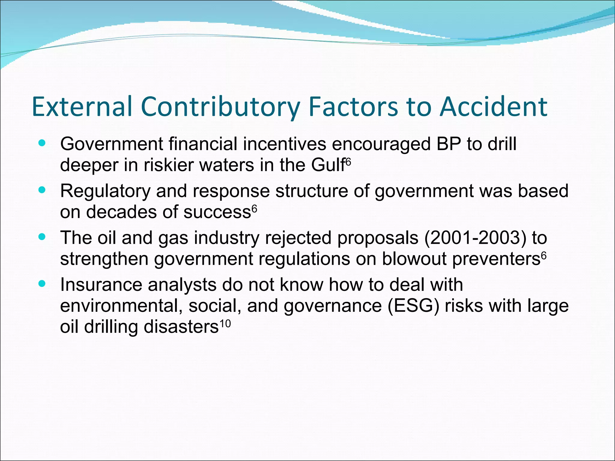 External Contributory Factors to Accident Government financial incentives encouraged BP to drill deeper in riskier waters in the Gulf 6   Regulatory and response structure of government was based on decades of success 6   The oil and gas industry rejected proposals (2001-2003) to strengthen government regulations on blowout preventers 6   Insurance analysts do not know how to deal with environmental, social, and governance (ESG) risks with large oil drilling disasters 10 