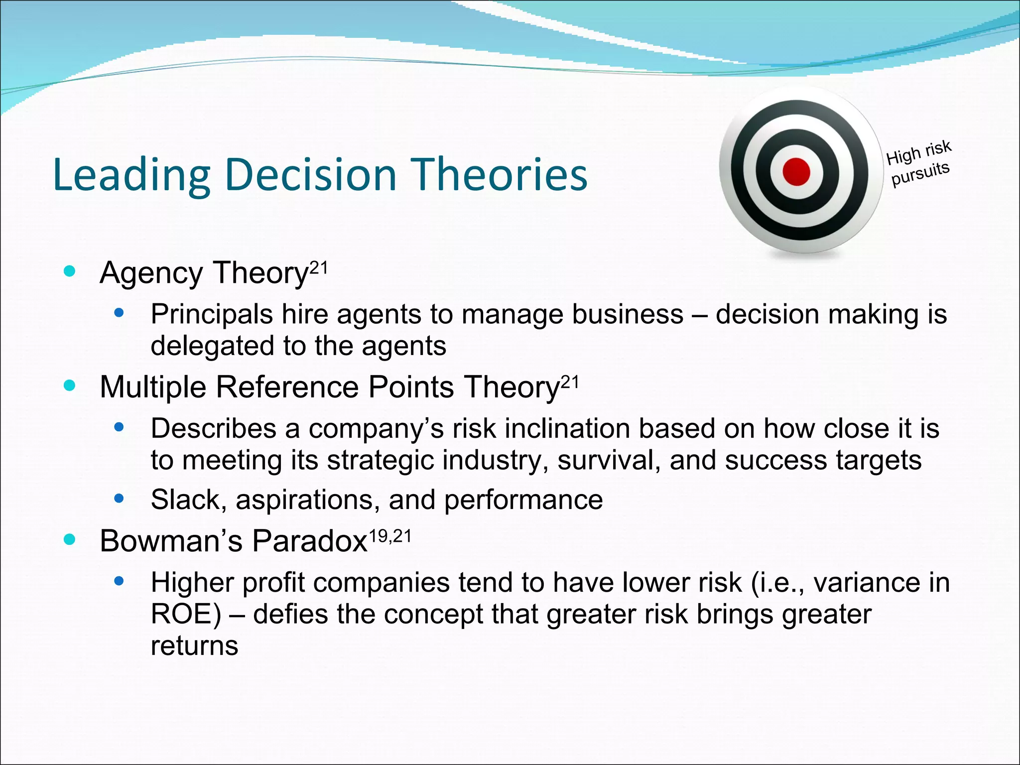 Leading Decision Theories Agency Theory 21   Principals hire agents to manage business – decision making is delegated to the agents Multiple Reference Points Theory 21   Describes a company’s risk inclination based on how close it is to meeting its strategic industry, survival, and success targets Slack, aspirations, and performance Bowman’s Paradox 19,21   Higher profit companies tend to have lower risk (i.e., variance in ROE) – defies the concept that greater risk brings greater returns High risk pursuits 