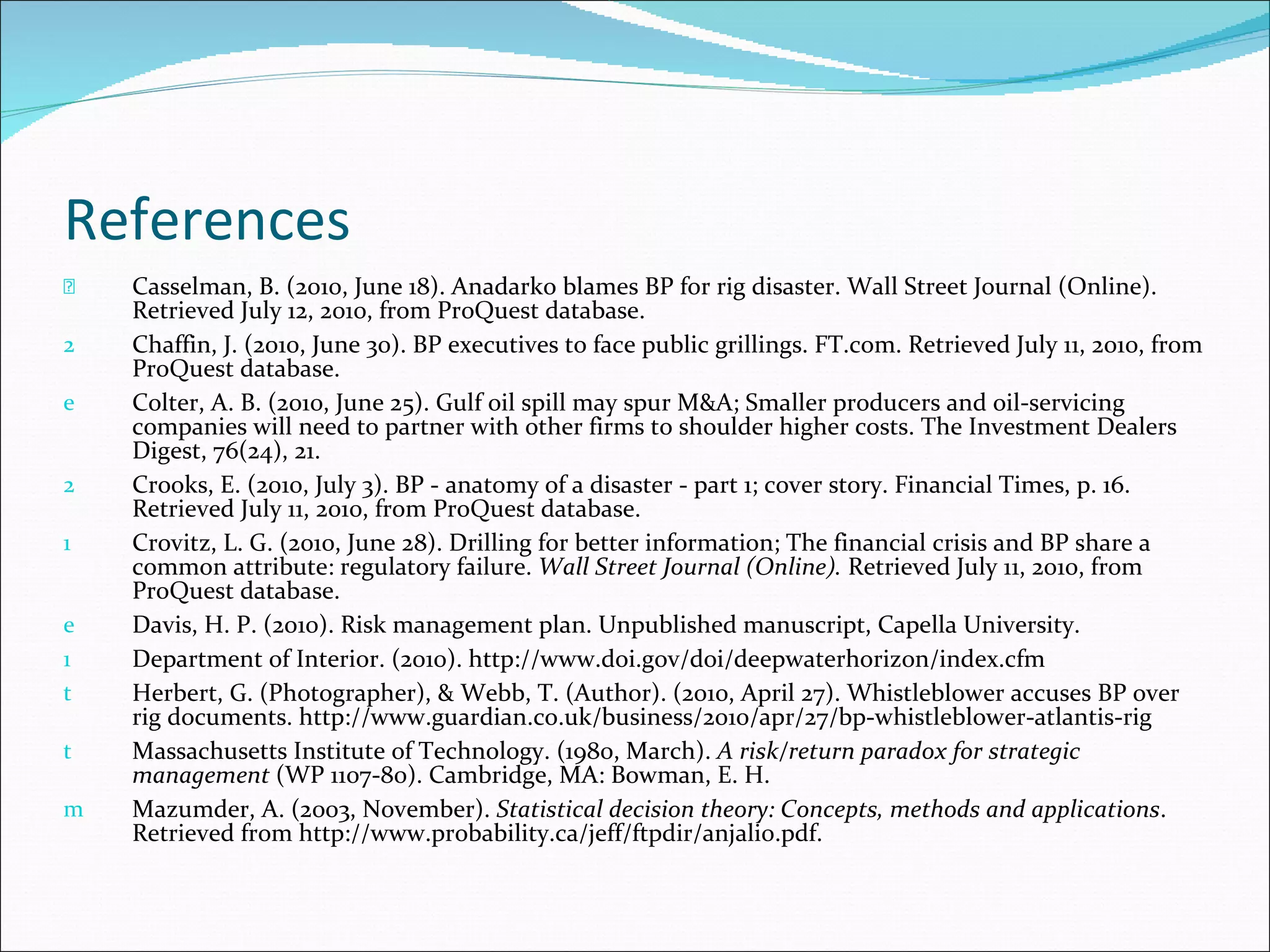 References Casselman, B. (2010, June 18). Anadarko blames BP for rig disaster. Wall Street Journal (Online). Retrieved July 12, 2010, from ProQuest database.  Chaffin, J. (2010, June 30). BP executives to face public grillings. FT.com. Retrieved July 11, 2010, from ProQuest database. Colter, A. B. (2010, June 25). Gulf oil spill may spur M&A; Smaller producers and oil-servicing companies will need to partner with other firms to shoulder higher costs. The Investment Dealers Digest, 76(24), 21. Crooks, E. (2010, July 3). BP - anatomy of a disaster - part 1; cover story. Financial Times, p. 16. Retrieved July 11, 2010, from ProQuest database. Crovitz, L. G. (2010, June 28). Drilling for better information; The financial crisis and BP share a common attribute: regulatory failure.  Wall Street Journal (Online).  Retrieved July 11, 2010, from ProQuest database. Davis, H. P. (2010). Risk management plan. Unpublished manuscript, Capella University. Department of Interior. (2010). http://www.doi.gov/doi/deepwaterhorizon/index.cfm Herbert, G. (Photographer), & Webb, T. (Author). (2010, April 27). Whistleblower accuses BP over rig documents. http://www.guardian.co.uk/business/2010/apr/27/bp-whistleblower-atlantis-rig  Massachusetts Institute of Technology. (1980, March).  A risk/return paradox for strategic management  (WP 1107-80). Cambridge, MA: Bowman, E. H.  Mazumder, A. (2003, November).  Statistical decision theory: Concepts, methods and applications . Retrieved from http://www.probability.ca/jeff/ftpdir/anjali0.pdf.  