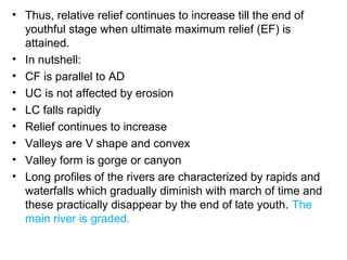 • Thus, relative relief continues to increase till the end of
youthful stage when ultimate maximum relief (EF) is
attained.
• In nutshell:
• CF is parallel to AD
• UC is not affected by erosion
• LC falls rapidly
• Relief continues to increase
• Valleys are V shape and convex
• Valley form is gorge or canyon
• Long profiles of the rivers are characterized by rapids and
waterfalls which gradually diminish with march of time and
these practically disappear by the end of late youth. The
main river is graded.
 