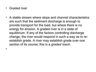 • Graded river
• A stable stream where slope and channel characteristics
are such that the sediment discharge is enough to
provide transport for the load, but where there is no
energy for erosion. A graded river is in a state of
equilibrium. If any of the factors controlling discharge
change, the river would respond in such a way as to re-
establish grade. A river may establish grade over one
section of its course; this is a graded reach.
•
 