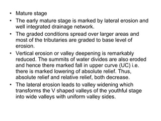 • Mature stage
• The early mature stage is marked by lateral erosion and
well integrated drainage network.
• The graded conditions spread over larger areas and
most of the tributaries are graded to base level of
erosion.
• Vertical erosion or valley deepening is remarkably
reduced. The summits of water divides are also eroded
and hence there marked fall in upper curve (UC) i.e.
there is marked lowering of absolute relief. Thus,
absolute relief and relative relief, both decrease.
• The lateral erosion leads to valley widening which
transforms the V shaped valleys of the youthful stage
into wide valleys with uniform valley sides.
 