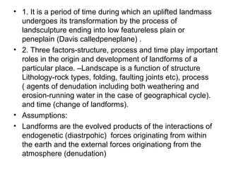 • 1. It is a period of time during which an uplifted landmass
undergoes its transformation by the process of
landsculpture ending into low featureless plain or
peneplain (Davis calledpeneplane) .
• 2. Three factors-structure, process and time play important
roles in the origin and development of landforms of a
particular place. –Landscape is a function of structure
Lithology-rock types, folding, faulting joints etc), process
( agents of denudation including both weathering and
erosion-running water in the case of geographical cycle).
and time (change of landforms).
• Assumptions:
• Landforms are the evolved products of the interactions of
endogenetic (diastrpohic) forces originating from within
the earth and the external forces originationg from the
atmosphere (denudation)
 