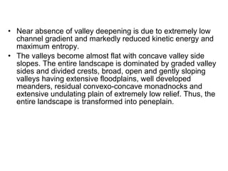• Near absence of valley deepening is due to extremely low
channel gradient and markedly reduced kinetic energy and
maximum entropy.
• The valleys become almost flat with concave valley side
slopes. The entire landscape is dominated by graded valley
sides and divided crests, broad, open and gently sloping
valleys having extensive floodplains, well developed
meanders, residual convexo-concave monadnocks and
extensive undulating plain of extremely low relief. Thus, the
entire landscape is transformed into peneplain.
 
