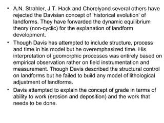 • A.N. Strahler, J.T. Hack and Chorelyand several others have
rejected the Davisian concept of ‘historical evolution’ of
landforms. They have forwarded the dynamic equilibrium
theory (non-cyclic) for the explanation of landform
development.
• Though Davis has attempted to include structure, process
and time in his model but he overemphasized time. His
interpretation of geomorphic processes was entirely based on
empirical observation rather on field instrumentation and
measurement. Though Davis described the structural control
on landforms but he failed to build any model of lithological
adjustment of landforms.
• Davis attempted to explain the concept of grade in terms of
ability to work (erosion and deposition) and the work that
needs to be done.
 