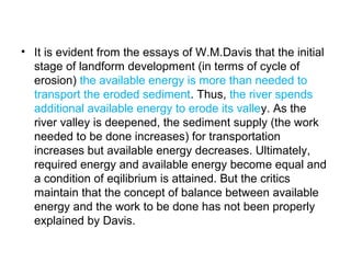 • It is evident from the essays of W.M.Davis that the initial
stage of landform development (in terms of cycle of
erosion) the available energy is more than needed to
transport the eroded sediment. Thus, the river spends
additional available energy to erode its valley. As the
river valley is deepened, the sediment supply (the work
needed to be done increases) for transportation
increases but available energy decreases. Ultimately,
required energy and available energy become equal and
a condition of eqilibrium is attained. But the critics
maintain that the concept of balance between available
energy and the work to be done has not been properly
explained by Davis.
 