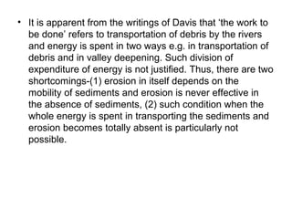 • It is apparent from the writings of Davis that ‘the work to
be done’ refers to transportation of debris by the rivers
and energy is spent in two ways e.g. in transportation of
debris and in valley deepening. Such division of
expenditure of energy is not justified. Thus, there are two
shortcomings-(1) erosion in itself depends on the
mobility of sediments and erosion is never effective in
the absence of sediments, (2) such condition when the
whole energy is spent in transporting the sediments and
erosion becomes totally absent is particularly not
possible.
 