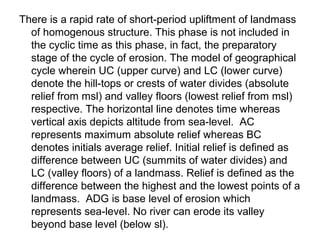 There is a rapid rate of short-period upliftment of landmass
of homogenous structure. This phase is not included in
the cyclic time as this phase, in fact, the preparatory
stage of the cycle of erosion. The model of geographical
cycle wherein UC (upper curve) and LC (lower curve)
denote the hill-tops or crests of water divides (absolute
relief from msl) and valley floors (lowest relief from msl)
respective. The horizontal line denotes time whereas
vertical axis depicts altitude from sea-level. AC
represents maximum absolute relief whereas BC
denotes initials average relief. Initial relief is defined as
difference between UC (summits of water divides) and
LC (valley floors) of a landmass. Relief is defined as the
difference between the highest and the lowest points of a
landmass. ADG is base level of erosion which
represents sea-level. No river can erode its valley
beyond base level (below sl).
 