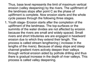 Thus, base level represents the limit of maximum vertical
erosion (valley deepening) by the rivers. The upliftment of
the landmass stops after point C as the phase of
upliftment is complete. Now erosion starts and the whole
cycle passes through the following three stages.
1. Youth stage- Erosion starts after the completion of the
upliftment of the landmass. The top-surfaces or the
summits of the water divides are not affected by erosion
because the rivers are small and widely spaced. Small
rivers and short tributeries are are engaged in headward
erosion due to which they extend their length. The
process is called stream lengthening ( increase in the
lengths of the rivers). Because of steep slope and steep
channel gradient rivers actively deepen their valleys
through vertical erosion aided by pothole drilling and thus
there is gradual increase in the depth of river valleys. This
process is called valley deepening.
 