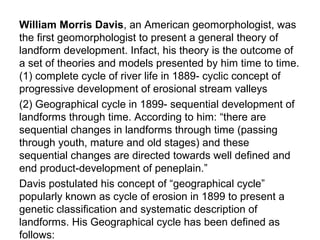 William Morris Davis, an American geomorphologist, was
the first geomorphologist to present a general theory of
landform development. Infact, his theory is the outcome of
a set of theories and models presented by him time to time.
(1) complete cycle of river life in 1889- cyclic concept of
progressive development of erosional stream valleys
(2) Geographical cycle in 1899- sequential development of
landforms through time. According to him: “there are
sequential changes in landforms through time (passing
through youth, mature and old stages) and these
sequential changes are directed towards well defined and
end product-development of peneplain.”
Davis postulated his concept of “geographical cycle”
popularly known as cycle of erosion in 1899 to present a
genetic classification and systematic description of
landforms. His Geographical cycle has been defined as
follows:
 