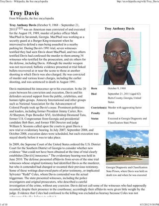 Troy Davis - Wikipedia, the free encyclopedia                                                         http://en.wikipedia.org/wiki/Troy_Davis




          From Wikipedia, the free encyclopedia

          Troy Anthony Davis (October 9, 1968 – September 21,
          2011)[1][2] was an American man convicted of and executed                       Troy Anthony Davis
          for the August 19, 1989, murder of police officer Mark
          MacPhail in Savannah, Georgia. MacPhail was working as a
          security guard at a Burger King restaurant when he
          intervened to defend a man being assaulted in a nearby
          parking lot. During Davis's 1991 trial, seven witnesses
          testified they had seen Davis shoot MacPhail, and two others
          testified Davis had confessed the murder to them among 34
          witnesses who testified for the prosecution, and six others for
          the defense, including Davis. Although the murder weapon
          was not recovered, ballistic evidence presented at trial linked
          bullets recovered at or near the scene to those at another
          shooting in which Davis was also charged. He was convicted
          of murder and various lesser charges, including the earlier
          shooting, and was sentenced to death in August 1991.

          Davis maintained his innocence up to his execution. In the 20     Born             October 9, 1968
          years between his conviction and execution, Davis and his         Died             September 21, 2011 (aged 42)
          defenders secured support from the public, celebrities, and
                                                                                             Butts County, Georgia, United
          human rights groups. Amnesty International and other groups
                                                                                             States
          such as National Association for the Advancement of
          Colored People took up Davis's cause. Prominent politicians       Conviction(s)    Murder with aggravating factor
          and leaders, including former President Jimmy Carter, Rev.
                                                                            Penalty          Death
          Al Sharpton, Pope Benedict XVI, Archbishop Desmond Tutu,
          former U.S. Congressman from Georgia and presidential             Status           Executed at Georgia Diagnostic and
          candidate Bob Barr, and former FBI Director and judge                              Classification State Prison
          William S. Sessions called upon the courts to grant Davis a
          new trial or evidentiary hearing. In July 2007, September 2008, and
          October 2008, execution dates were scheduled, but each execution was
          stayed shortly before it was to take place.

          In 2009, the Supreme Court of the United States ordered the U.S. District
          Court for the Southern District of Georgia to consider whether new
          evidence "that could not have been obtained at the time of trial clearly
          establishes [Davis's] innocence." The evidentiary hearing was held in
          June 2010. The defense presented affidavits from seven of the nine trial
          witnesses whose original testimony had identified Davis as the murderer,
          but who it contended had changed or recanted their previous testimony.          Georgia Diagnostic and Classification
          Some of these writings disavowed parts of prior testimony, or implicated        State Prison, where Davis was held on
          Sylvester "Redd" Coles, whom Davis contended was the actual                     death row and where he was executed
          triggerman. The state presented witnesses, including the police
          investigators and original prosecutors, who described a careful
          investigation of the crime, without any coercion. Davis did not call some of the witnesses who had supposedly
          recanted, despite their presence in the courthouse; accordingly their affidavits were given little weight by the
          judge. Evidence that Coles had confessed to the killing was excluded as hearsay because Coles was not
          subpoenaed by the defense to rebut it

1 of 10                                                                                                                    4/3/2012 9:50 PM
 