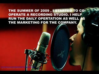 THE SUMMER OF 2009 , I STARTED TO CO-
               OPERATE A RECORDING STUDIO. I HELP
               RUN THE DAILY OPERTATION AS WELL AS
               THE MARKETING FOR THE COMPANY.




http://www.flickr.com/photos/ilbagh/2069380984/sizes/l/in/photostream/
 