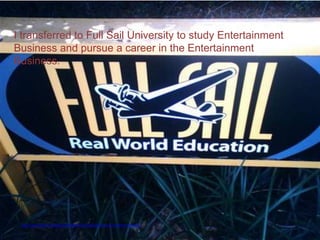 I transferred to Full Sail University to study Entertainment
Business and pursue a career in the Entertainment
Business.




 http://www.flickr.com/photos/rosslarocco/160075427/sizes/m/in/photostream/
 