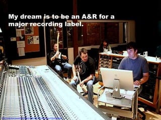 My dream is to be an A&R for a
        major recording label.




http://www.flickr.com/photos/unicornsof911/377149315/sizes/o/in/photostream/
 