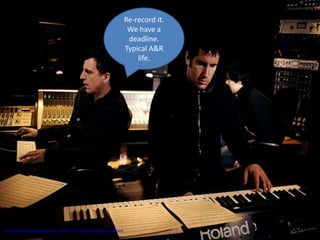 Re-record it.
                                                                                 We have a
                                                                                 deadline.
                                                                                Typical A&R
                                                                                    life.




http://www.flickr.com/photos/nineinchnails/2311441023/sizes/z/in/photostream/
 
