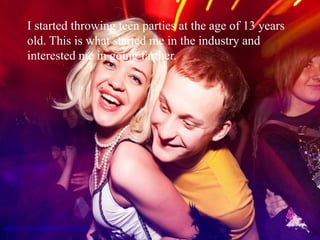 I started throwing teen parties at the age of 13 years
              old. This is what started me in the industry and
              interested me in going farther.




http://www.flickr.com/photos/30779267@N04/4394764922/
 