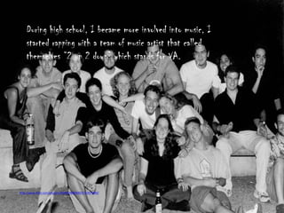 During high school, I became more involved into music, I
    started rapping with a team of music artist that called
    themselves “2 up 2 down” which stands for VA.




http://www.flickr.com/photos/28946048@N00/4741874480/
 