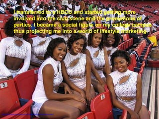 I transferred to a HBCU and started getting more
               involved into the club scene and the promotions of
               parties. I became a social figure on my college campus
               thus projecting me into a world of lifestyle marketing.




http://www.flickr.com/photos/kcjc/252042534/sizes/z/in/photostream/
 