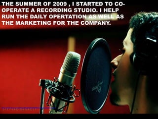 THE SUMMER OF 2009 , I STARTED TO CO-
OPERATE A RECORDING STUDIO. I HELP
RUN THE DAILY OPERTATION AS WELL AS
THE MARKETING FOR THE COMPANY.




http://www.flickr.com/photos/ilbagh/2069380984/sizes/l/in/photostream/
 