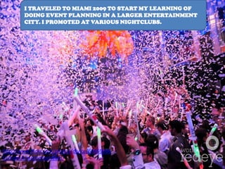 I TRAVELED TO MIAMI 2009 TO START MY LEARNING OF
        DOING EVENT PLANNING IN A LARGER ENTERTAINMENT
        CITY. I PROMOTED AT VARIOUS NIGHTCLUBS.




http://www.flickr.com/photos/djvice/69859066
51/sizes/l/in/photostream/
 