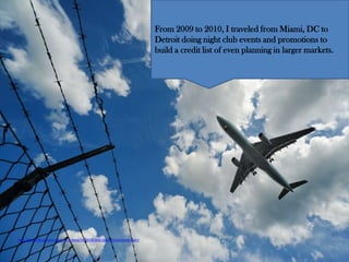 From 2009 to 2010, I traveled from Miami, DC to
                                                                         Detroit doing night club events and promotions to
                                                                         build a credit list of even planning in larger markets.




http://www.flickr.com/photos/dcdead/5824500368/sizes/l/in/photostream/
 