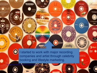 .




                           I started to work with major recording
                           companies and artist through celebrity
                           booking and lifestyle marketing.
http://www.flickr.com/photos/kohara/67207551/sizes/l/in/photostream/
 