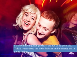 I started throwing teen parties at the age of 13 years old.
                                 This is what started me in the industry and interested me in
                                 going farther.
http://www.flickr.com/photos/30779267@N04/4394764922/
 